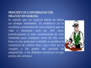 PRINCIPIO DE CONTABILIDAD DEL
NEGOCIO EN MARCHA
Se supone que un negocio habrá de durar
un tiempo indefinido. Al establecer en la
escritura constitutiva de una empresa que su
vida o duración será de 100 años,
prácticamente se está considerando de vida
ilimitada para cualquier socio de ella. Con
base en este principio contable se justifica la
existencia de activos fijos, cuyo costo no se
cargará a los gastos del período de
adquisición, a los distintos ejercicios en que
preste este servicio.
 