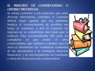EL PRINCIPIO DE CONSERVATISMO O
CRITERIO PRUDENCIAL
Se señala conforme a este principio, que antes
diversas alternativas, contables el contador
deberá elegir aquella que sea optimista.
Implica el reconocimiento de pérdidas tan
luego se conozcan, y por el contrario los
ingresos no se contabilizan sino hasta que se
realicen. Una recomendación útil para los
contadores es que eviten el ultra
conservatismo, que también es dañino, pues la
meta es determinar los verdaderos resultados
de las operaciones y la verdadera situación
financiera, y no necesariamente los resultados
y situación financiera más conservadora.
 