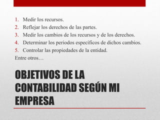 OBJETIVOS DE LA
CONTABILIDAD SEGÚN MI
EMPRESA
1. Medir los recursos.
2. Reflejar los derechos de las partes.
3. Medir los cambios de los recursos y de los derechos.
4. Determinar los periodos específicos de dichos cambios.
5. Controlar las propiedades de la entidad.
Entre otros…
 