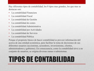 TIPOS DE CONTABILIDAD
Hay diferentes tipos de contabilidad, los 8 tipos mas grandes, los que mas se
destacan son:
• La contabilidad Financiera
• La contabilidad Fiscal
• La contabilidad de Gestión
• La contabilidad de costes
• La contabilidad Administrativa
• La contabilidad por Actividades
• La contabilidad de Servicio
• La contabilidad Pública
Porque el propósito básico de hacer contabilidad es proveer información útil
acerca de una entidad económica, para facilitar la toma de decisiones de sus
diferentes usuarios (accionistas, acreedores, inversionistas, clientes,
administradores y gobierno). En consecuencia, como la contabilidad sirve a un
conjunto de usuarios, se origina diversas ramas o subsistemas.
 