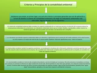 Criterios y Principios de la contabilidad ambiental
Señalemos que existe, en primer lugar, una serie de criterios o principios generales que son de aplicación a
la hora de diseñar el sistema de contabilidad ambiental y de elegir los indicadores ambientales más
adecuados. Algunos de ellos son los siguientes:
1.El sistema de contabilidad ambiental debe considerar los aspectos ambientales de un modo que permita a la dirección de la empresa evaluar las
consecuencias ambientales de sus decisiones. Los indicadores ambientales tienen que ser simples, flexibles, reproducibles y deben mostrar las
tendencias generales, para que puedan servir de base a las decisiones de la compañía.
2. Los indicadores que abordan aspectos ambientales deben ser relevantes y significativos para la protección del medio ambiente y de la salud humana,
así como respecto a la mejora del nivel de vida. Es preciso poder establecer relaciones significativas causa - efecto al respecto.
3. El sistema debe considerar también los aspectos económicos. La consideración simultánea de la información ambiental y económica permite tener una
visión de conjunto sobre las decisiones de la empresa. No es posible tener información completa sobre la coeficiencia de la compañía, sin considerar los
costes de la gestión ambiental.
4. Es recomendable considerar el ciclo de vida completo del producto o servicio brindado por la empresa. Ello evita soluciones incompletas o erróneas
que se basan en aumentar la eficiencia en algún estadio del ciclo de vida, disminuyéndola en otras fases (por ejemplo, en la etapa de compra de materias
primas). El sistema debe reconocer por tanto, los temas relacionados con aspectos situados "aguas arriba"(suministradores, ejemplo) como "aguas
abajo" (consumidores, ejemplo), en los que tiene impacto la actividad de la empresa.
 