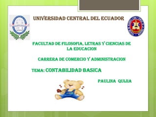 UNIVERSIDAD CENTRAL DEL ECUADOR

FACULTAD DE FILOSOFIA, LETRAS Y CIENCIAS DE
LA EDUCACION
CARRERA DE COMERCIO Y ADMINISTRACION
TEMA: CONTABILIDAD BASICA

PAULINA QUIJIA

 