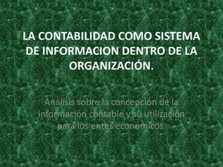 LA CONTABILIDAD COMO SISTEMA
 DE INFORMACION DENTRO DE LA
        ORGANIZACIÓN.

    Análisis sobre la concepción de la
  información contable y su utilización
       para los entes económicos.
 