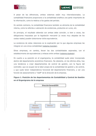 9
OriginaldeENyDBUSINESSSCHOOL.Permitidosuusoenprogramasdepostgradoduranteelpresentecurso.
ProhibidasureproduccióntotaloparcialsinlaautorizaciónexpresadeENyDBUSINESSSCHOOL.
A pesar de las diferencias, ambos sistemas están muy interrelacionados. La
contabilidad financiera proporciona a la contabilidad analítica una parte importante de
la información, como la relativa a los gastos del período.
En sentido contrario, la contabilidad financiera también se alimenta de la contabilidad
interna, como la referida a valoración de existencias, productos en curso, etc.
En principio, el resultado obtenido con ambas debe coincidir, si bien a veces, las
obligaciones impuestas por la legislación mercantil (a veces muy alejadas de los
costes reales) pueden distorsionar dicha equivalencia.
La existencia de estas relaciones es la explicación por la que algunas empresas las
integran en una única contabilidad (sistema monista).
Otras empresas, en cambio, llevan las dos contabilidades separadas, con el
establecimiento de equivalencias y enlaces entre ambas (sistema dualista).
En cuanto a su posición en el organigrama, la contabilidad suele estar incorporada
dentro del departamento económico financiero. No obstante, en los últimos años, hay
una tendencia a crear departamentos de control de gestión, con la figura del
controller, que se ocupan de la labor propia de la contabilidad de gestión y de control,
y que suele tener independencia funcional del departamento financiero, y ser una
función de asesoramiento o “staff” de la dirección de la empresa.
Figura 1. Posición de los departamentos de Contabilidad y Control de Gestión
en el Organigrama de la empresa
Director
Financiero
Director Director
Contabilidad
DirecciónGeneral/CEO
Controller
 
