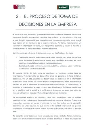 4
OriginaldeENyDBUSINESSSCHOOL.Permitidosuusoenprogramasdepostgradoduranteelpresentecurso.
ProhibidasureproduccióntotaloparcialsinlaautorizaciónexpresadeENyDBUSINESSSCHOOL.
2. EL PROCESO DE TOMA DE
DECISIONES EN LA EMPRESA
A pesar de lo muy exhaustiva que sea la información con la que contamos a la hora de
tomar una decisión, nunca estará completa. Hay un factor, la incertidumbre, inherente
a toda decisión empresarial, que indudablemente no podemos controlar y que tendrá
sus efectos en los resultados de la decisión tomada. Por tanto, necesitaremos un
volumen de información suficiente, que nos permita cuantifica y reducir al máximo la
incertidumbre y el riesgo asociado a nuestras decisiones.
La información para la toma de decisiones puede ser clasificada en dos tipos:
- Cuantitativa: relativa a cantidades de factores, recursos, etc. y que nos permite
tomar decisiones de volúmenes y precios y de cantidades a emplear, así como
a estimar el resultado derivado de nuestras decisiones.
- Cualitativa: basada en información más subjetiva, juicios de valor y difícil de
cuantificar de una forma absoluta.
En general detrás de toda toma de decisiones se combinan ambos tipos de
información. Podemos hablar de dos perfiles entre los gestores a la hora de tomar
decisiones. Por un lado, aquellos que basan todas sus decisiones en la información
cuantitativa y que sin ella son reacios a tomar cualquier decisión, frente a aquellos que
deciden en base a elementos de información más cuantitativos: el conocimiento, la
intuición, la experiencia o la mayor o menor aversión al riesgo. Podríamos concluir que
en el equilibrio está la virtud, y el perfil óptimo de decisor sea aquel que utilice de
manera sabia ambos tipos de información para tomar sus decisiones.
La contabilidad analítica se considera como una herramienta para el análisis
cuantitativo. Los costes proporcionan datos relativos a cifras y números. Proporciona
respuestas concretas en euros y céntimos, ya que los costes son la valoración
económica de unos recursos. Lo que ocurre en la realidad empresarial, es que esa
información cuantitativa la unimos a otros aspectos cualitativos para tomar la decisión
final.
No obstante, tomar decisiones no es una actividad única y aislada. Tomar decisiones,
sobre todo en el ámbito empresarial es un proceso, de ahí que se hable del proceso de
 