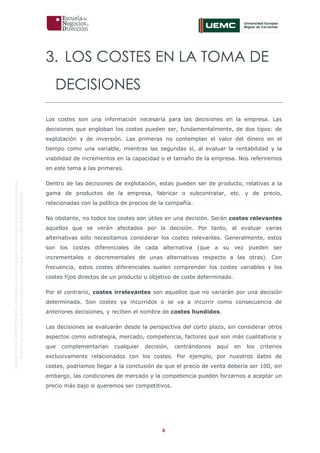 6
OriginaldeENyDBUSINESSSCHOOL.Permitidosuusoenprogramasdepostgradoduranteelpresentecurso.
ProhibidasureproduccióntotaloparcialsinlaautorizaciónexpresadeENyDBUSINESSSCHOOL.
3. LOS COSTES EN LA TOMA DE
DECISIONES
Los costes son una información necesaria para las decisiones en la empresa. Las
decisiones que engloban los costes pueden ser, fundamentalmente, de dos tipos: de
explotación y de inversión. Las primeras no contemplan el valor del dinero en el
tiempo como una variable, mientras las segundas sí, al evaluar la rentabilidad y la
viabilidad de incrementos en la capacidad o el tamaño de la empresa. Nos referiremos
en este tema a las primeras.
Dentro de las decisiones de explotación, estas pueden ser de producto, relativas a la
gama de productos de la empresa, fabricar o subcontratar, etc. y de precio,
relacionadas con la política de precios de la compañía.
No obstante, no todos los costes son útiles en una decisión. Serán costes relevantes
aquellos que se verán afectados por la decisión. Por tanto, al evaluar varias
alternativas sólo necesitamos considerar los costes relevantes. Generalmente, estos
son los costes diferenciales de cada alternativa (que a su vez pueden ser
incrementales o decrementales de unas alternativas respecto a las otras). Con
frecuencia, estos costes diferenciales suelen comprender los costes variables y los
costes fijos directos de un producto u objetivo de coste determinado.
Por el contrario, costes irrelevantes son aquellos que no variarán por una decisión
determinada. Son costes ya incurridos o se va a incurrir como consecuencia de
anteriores decisiones, y reciben el nombre de costes hundidos.
Las decisiones se evaluarán desde la perspectiva del corto plazo, sin considerar otros
aspectos como estrategia, mercado, competencia, factores que son más cualitativos y
que complementarían cualquier decisión, centrándonos aquí en los criterios
exclusivamente relacionados con los costes. Por ejemplo, por nuestros datos de
costes, podríamos llegar a la conclusión de que el precio de venta debería ser 100, sin
embargo, las condiciones de mercado y la competencia pueden forzarnos a aceptar un
precio más bajo si queremos ser competitivos.
 