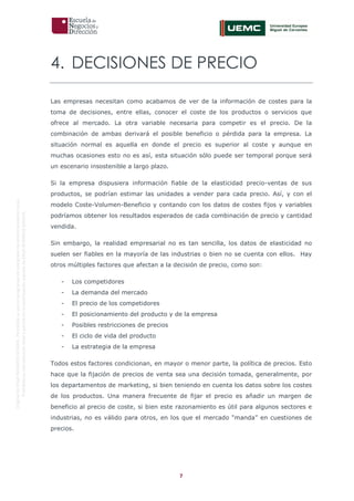 7
OriginaldeENyDBUSINESSSCHOOL.Permitidosuusoenprogramasdepostgradoduranteelpresentecurso.
ProhibidasureproduccióntotaloparcialsinlaautorizaciónexpresadeENyDBUSINESSSCHOOL.
4. DECISIONES DE PRECIO
Las empresas necesitan como acabamos de ver de la información de costes para la
toma de decisiones, entre ellas, conocer el coste de los productos o servicios que
ofrece al mercado. La otra variable necesaria para competir es el precio. De la
combinación de ambas derivará el posible beneficio o pérdida para la empresa. La
situación normal es aquella en donde el precio es superior al coste y aunque en
muchas ocasiones esto no es así, esta situación sólo puede ser temporal porque será
un escenario insostenible a largo plazo.
Si la empresa dispusiera información fiable de la elasticidad precio-ventas de sus
productos, se podrían estimar las unidades a vender para cada precio. Así, y con el
modelo Coste-Volumen-Beneficio y contando con los datos de costes fijos y variables
podríamos obtener los resultados esperados de cada combinación de precio y cantidad
vendida.
Sin embargo, la realidad empresarial no es tan sencilla, los datos de elasticidad no
suelen ser fiables en la mayoría de las industrias o bien no se cuenta con ellos. Hay
otros múltiples factores que afectan a la decisión de precio, como son:
- Los competidores
- La demanda del mercado
- El precio de los competidores
- El posicionamiento del producto y de la empresa
- Posibles restricciones de precios
- El ciclo de vida del producto
- La estrategia de la empresa
Todos estos factores condicionan, en mayor o menor parte, la política de precios. Esto
hace que la fijación de precios de venta sea una decisión tomada, generalmente, por
los departamentos de marketing, si bien teniendo en cuenta los datos sobre los costes
de los productos. Una manera frecuente de fijar el precio es añadir un margen de
beneficio al precio de coste, si bien este razonamiento es útil para algunos sectores e
industrias, no es válido para otros, en los que el mercado “manda” en cuestiones de
precios.
 