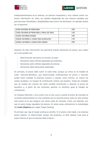 8
OriginaldeENyDBUSINESSSCHOOL.Permitidosuusoenprogramasdepostgradoduranteelpresentecurso.
ProhibidasureproduccióntotaloparcialsinlaautorizaciónexpresadeENyDBUSINESSSCHOOL.
Independientemente de lo anterior, es siempre importante y muy valioso contar con
buena información de coste, ser posible desglosada de una manera escalada que
permita tener flexibilidad y adaptabilidad para tomar las decisiones. Un ejemplo podría
ser el siguiente:
Coste Variable de Materiales 100
Coste Variable de Materiales y Mano de Obra 130
Costes Variables totales 150
Costes Variables y costes fijos producción 170
Costes variables y costes fijos totales 190
Disponer de esta información nos permitirá evaluar decisiones de precio, que suelen
ser como pueden ser:
- Determinación del precio en función al coste.
- Decisiones sobre ofertas especiales de productos.
- Decisiones sobre ofertas especiales de precios.
- Decisiones sobre descuentos especiales.
En principio, el precio debe cubrir el coste total, aunque ya vimos en el modelo de
coste –Volumen-Beneficio, que determinadas combinaciones de precio y volumen
puede hacer rentable la empresa siempre y cuando, como mínimo, se cubran los
costes variables y el margen de contribución unitario sea positivo. Todas las unidades
que se vendan por encima del coste variable contribuirán a alcanzar el punto de
equilibrio y, a partir de ese momento, generar un beneficio igual al margen de
contribución.
Un enfoque diferente y muy común hoy en día, ocurre cuando el precio de mercado se
convierte prácticamente en una constante que no permite actuar sobre él, bien porque
este precio es el que asegura una cierta cuota de mercado o bien, por ejemplo, por
que el sector tenga regulados los precios. En estos casos utilizaremos la metodología
del Coste Objetivo (en inglés Target Costing).
El principio que rige el target costing es sencillo. Si el precio viene dado y la empresa
quiere obtener un determinado margen del producto, es fácil obtener cuál será el
coste máximo al que la empresa debe producir.
 