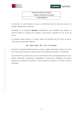 9
OriginaldeENyDBUSINESSSCHOOL.Permitidosuusoenprogramasdepostgradoduranteelpresentecurso.
ProhibidasureproduccióntotaloparcialsinlaautorizaciónexpresadeENyDBUSINESSSCHOOL.
Precio de venta de mercado
- Margen de Beneficio deseado
= Coste Objetivo
En resumen, el coste objetivo es igual a la diferencia entre el precio de venta y el
margen deseado por la empresa.
Veámoslo en el siguiente ejemplo. Supongamos una compañía que explota un
servicio público de viajeros por carretera y cuyo precio, marcado por ley, es de 30
euros.
La empresa desea obtener un margen antes de impuestos del 9% sobre el precio.
¿Cuál será el coste total objetivo?
30 – (9% x 30) = 30 – 2,7 = 27,3 Euros
Por tanto, la empresa deberá ajustar sus costes y gastos para lograr prestar el servicio
a ese coste como máximo si quiere cumplir sus objetivos de margen y rentabilidad.
Esta herramienta requiere de una gran coordinación entre los departamentos de I+D,
diseño, fabricación, operaciones, contabilidad y ventas para, trabajando de manera
conjunta, ser capaces de alcanzar el coste previsto que genere un margen al precio
planteado.
 