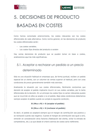 10
OriginaldeENyDBUSINESSSCHOOL.Permitidosuusoenprogramasdepostgradoduranteelpresentecurso.
ProhibidasureproduccióntotaloparcialsinlaautorizaciónexpresadeENyDBUSINESSSCHOOL.
5. DECISIONES DE PRODUCTO
BASADAS EN COSTES
Como hemos comentado anteriormente, los costes relevantes son los costes
diferenciales de cada alternativa. Como norma general, en las decisiones de producto
los costes diferenciales serán:
- Los costes variables.
- Los costes fijos directos del producto si existen
Hay varias decisiones de producto que se pueden tomar en base a costes,
analizaremos aquí las más significativas.
5.1. Aceptar o rechazar un pedido a un precio
determinado
Esta es una situación habitual en empresas que, de forma puntual, reciben un pedido
especial de un cliente, con un volumen de ventas superior al habitual, pero con unas
condiciones de precio generalmente también más estrictas.
Analizando la situación por sus costes diferenciales, fácilmente concluimos que
decisión de aceptar el pedido implicaría incurrir en sus costes variables, por lo tanto
diferenciales de la decisión. En un principio los costes fijos no serían relevantes puesto
que se incurrirán en ellos se acepte o no el pedido. Bajo estas condiciones deberíamos
siempre aceptar el pedido cuando se cumpla la siguiente condición;
Si (Mcu x N) > 0 (aceptar el pedido)
Si (Mcu x N) < 0 (rechazar el pedido)
Es decir, el pedido se aceptará siempre que el margen de contribución sea positivo y
se rechazará cuando sea negativo. Cuando el margen de contribución sea igual a cero,
entrarán en consideración otros factores (fidelización del cliente, evitar la entrada de
competidores, etc.) ya que desde el criterio estricto de costes sería indiferente.
 