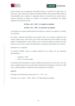11
OriginaldeENyDBUSINESSSCHOOL.Permitidosuusoenprogramasdepostgradoduranteelpresentecurso.
ProhibidasureproduccióntotaloparcialsinlaautorizaciónexpresadeENyDBUSINESSSCHOOL.
Puede suceder que la aceptación del pedido origine un aumento de costes fijos, en
este caso, estos costes fijos directos del pedido también serían costes diferenciales (e
incrementales) de la decisión. Si podemos atribuir el incremento de costes fijos de
manera inequívoca al pedido en cuestión, la condición de aceptación del pedido
quedaría de la siguiente forma:
Si (Mcu x N) – CFD > 0 (aceptar el pedido)
Si (Mcu x N) – CFD < 0 (rechazar el pedido)
Los ingresos son siempre diferenciales de la decisión, existen si se acepta y no existen
si se rechaza.
En cuanto a factores cuantitativos que pueden influir en la decisión, además de los
costes, pueden estar, entre otros, que no haya otra alternativa más rentable, que este
pedido no desabastezca a otros clientes, que no rompa la política de precios con este
cliente o con el resto o razones de fidelización y marketing relacionadas con el cliente.
Veámoslo con un ejemplo.
La empresa GAMMA recibe un pedido especial de un cliente con las siguientes
características:
- Unidades: 1.000
- Precio: 15 euros/unidad
La empresa tiene calculados los costes variables de producción en 12,5 euros. Por otro
lado, el pedido generará unos costes fijos directamente atribuibles al mismo de 1.900
euros. ¿Deberá aceptar el pedido al precio propuesto por el cliente?
Solución:
El Margen de Contribución Unitario será: 15 – 12,5 = 2,5
Por tanto: 2,5 x 1.000 – 1.900 = 600 > 0  Debe aceptar el pedido.
 