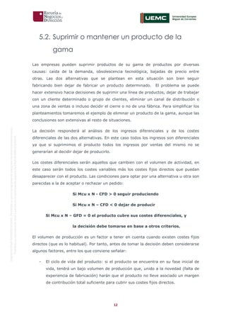 12
OriginaldeENyDBUSINESSSCHOOL.Permitidosuusoenprogramasdepostgradoduranteelpresentecurso.
ProhibidasureproduccióntotaloparcialsinlaautorizaciónexpresadeENyDBUSINESSSCHOOL.
5.2. Suprimir o mantener un producto de la
gama
Las empresas pueden suprimir productos de su gama de productos por diversas
causas: caída de la demanda, obsolescencia tecnológica, bajadas de precio entre
otras. Las dos alternativas que se plantean en esta situación son bien seguir
fabricando bien dejar de fabricar un producto determinado. El problema se puede
hacer extensivo hacia decisiones de suprimir una línea de productos, dejar de trabajar
con un cliente determinado o grupo de clientes, eliminar un canal de distribución o
una zona de ventas o incluso decidir el cierre o no de una fábrica. Para simplificar los
planteamientos tomaremos el ejemplo de eliminar un producto de la gama, aunque las
conclusiones son extensivas al resto de situaciones.
La decisión responderá al análisis de los ingresos diferenciales y de los costes
diferenciales de las dos alternativas. En este caso todos los ingresos son diferenciales
ya que si suprimimos el producto todos los ingresos por ventas del mismo no se
generarían al decidir dejar de producirlo.
Los costes diferenciales serán aquellos que cambien con el volumen de actividad, en
este caso serán todos los costes variables más los costes fijos directos que puedan
desaparecer con el producto. Las condiciones para optar por una alternativa u otra son
parecidas a la de aceptar o rechazar un pedido:
Si Mcu x N - CFD > 0 seguir produciendo
Si Mcu x N – CFD < 0 dejar de producir
Si Mcu x N – GFD = 0 el producto cubre sus costes diferenciales, y
la decisión debe tomarse en base a otros criterios.
El volumen de producción es un factor a tener en cuenta cuando existen costes fijos
directos (que es lo habitual). Por tanto, antes de tomar la decisión deben considerarse
algunos factores, entre los que conviene señalar:
- El ciclo de vida del producto: si el producto se encuentra en su fase inicial de
vida, tendrá un bajo volumen de producción que, unido a la novedad (falta de
experiencia de fabricación) harán que el producto no lleve asociado un margen
de contribución total suficiente para cubrir sus costes fijos directos.
 