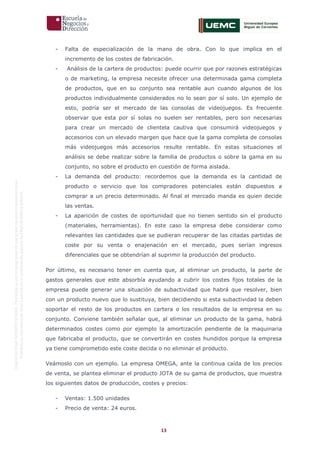 13
OriginaldeENyDBUSINESSSCHOOL.Permitidosuusoenprogramasdepostgradoduranteelpresentecurso.
ProhibidasureproduccióntotaloparcialsinlaautorizaciónexpresadeENyDBUSINESSSCHOOL.
- Falta de especialización de la mano de obra. Con lo que implica en el
incremento de los costes de fabricación.
- Análisis de la cartera de productos: puede ocurrir que por razones estratégicas
o de marketing, la empresa necesite ofrecer una determinada gama completa
de productos, que en su conjunto sea rentable aun cuando algunos de los
productos individualmente considerados no lo sean por sí solo. Un ejemplo de
esto, podría ser el mercado de las consolas de videojuegos. Es frecuente
observar que esta por sí solas no suelen ser rentables, pero son necesarias
para crear un mercado de clientela cautiva que consumirá videojuegos y
accesorios con un elevado margen que hace que la gama completa de consolas
más videojuegos más accesorios resulte rentable. En estas situaciones el
análisis se debe realizar sobre la familia de productos o sobre la gama en su
conjunto, no sobre el producto en cuestión de forma aislada.
- La demanda del producto: recordemos que la demanda es la cantidad de
producto o servicio que los compradores potenciales están dispuestos a
comprar a un precio determinado. Al final el mercado manda es quien decide
las ventas.
- La aparición de costes de oportunidad que no tienen sentido sin el producto
(materiales, herramientas). En este caso la empresa debe considerar como
relevantes las cantidades que se pudieran recuperar de las citadas partidas de
coste por su venta o enajenación en el mercado, pues serían ingresos
diferenciales que se obtendrían al suprimir la producción del producto.
Por último, es necesario tener en cuenta que, al eliminar un producto, la parte de
gastos generales que este absorbía ayudando a cubrir los costes fijos totales de la
empresa puede generar una situación de subactividad que habrá que resolver, bien
con un producto nuevo que lo sustituya, bien decidiendo si esta subactividad la deben
soportar el resto de los productos en cartera o los resultados de la empresa en su
conjunto. Conviene también señalar que, al eliminar un producto de la gama, habrá
determinados costes como por ejemplo la amortización pendiente de la maquinaria
que fabricaba el producto, que se convertirán en costes hundidos porque la empresa
ya tiene comprometido este coste decida o no eliminar el producto.
Veámoslo con un ejemplo. La empresa OMEGA, ante la continua caída de los precios
de venta, se plantea eliminar el producto JOTA de su gama de productos, que muestra
los siguientes datos de producción, costes y precios:
- Ventas: 1.500 unidades
- Precio de venta: 24 euros.
 