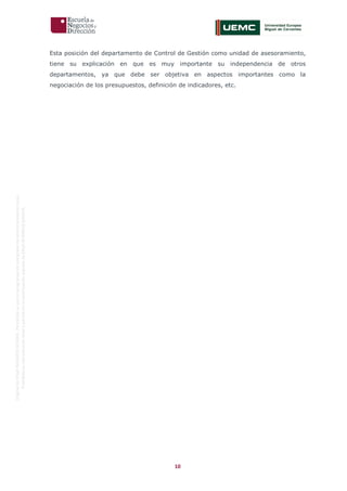 10
OriginaldeENyDBUSINESSSCHOOL.Permitidosuusoenprogramasdepostgradoduranteelpresentecurso.
ProhibidasureproduccióntotaloparcialsinlaautorizaciónexpresadeENyDBUSINESSSCHOOL.
Esta posición del departamento de Control de Gestión como unidad de asesoramiento,
tiene su explicación en que es muy importante su independencia de otros
departamentos, ya que debe ser objetiva en aspectos importantes como la
negociación de los presupuestos, definición de indicadores, etc.
 