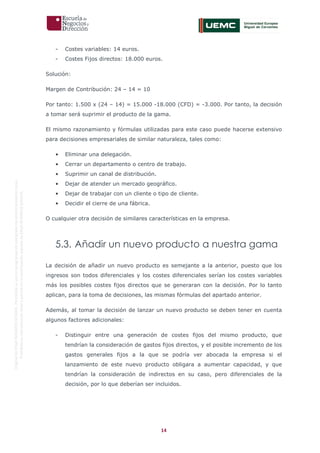 14
OriginaldeENyDBUSINESSSCHOOL.Permitidosuusoenprogramasdepostgradoduranteelpresentecurso.
ProhibidasureproduccióntotaloparcialsinlaautorizaciónexpresadeENyDBUSINESSSCHOOL.
- Costes variables: 14 euros.
- Costes Fijos directos: 18.000 euros.
Solución:
Margen de Contribución: 24 – 14 = 10
Por tanto: 1.500 x (24 – 14) = 15.000 -18.000 (CFD) = -3.000. Por tanto, la decisión
a tomar será suprimir el producto de la gama.
El mismo razonamiento y fórmulas utilizadas para este caso puede hacerse extensivo
para decisiones empresariales de similar naturaleza, tales como:
• Eliminar una delegación.
• Cerrar un departamento o centro de trabajo.
• Suprimir un canal de distribución.
• Dejar de atender un mercado geográfico.
• Dejar de trabajar con un cliente o tipo de cliente.
• Decidir el cierre de una fábrica.
O cualquier otra decisión de similares características en la empresa.
5.3. Añadir un nuevo producto a nuestra gama
La decisión de añadir un nuevo producto es semejante a la anterior, puesto que los
ingresos son todos diferenciales y los costes diferenciales serían los costes variables
más los posibles costes fijos directos que se generaran con la decisión. Por lo tanto
aplican, para la toma de decisiones, las mismas fórmulas del apartado anterior.
Además, al tomar la decisión de lanzar un nuevo producto se deben tener en cuenta
algunos factores adicionales:
- Distinguir entre una generación de costes fijos del mismo producto, que
tendrían la consideración de gastos fijos directos, y el posible incremento de los
gastos generales fijos a la que se podría ver abocada la empresa si el
lanzamiento de este nuevo producto obligara a aumentar capacidad, y que
tendrían la consideración de indirectos en su caso, pero diferenciales de la
decisión, por lo que deberían ser incluidos.
 