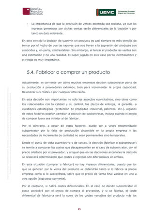 15
OriginaldeENyDBUSINESSSCHOOL.Permitidosuusoenprogramasdepostgradoduranteelpresentecurso.
ProhibidasureproduccióntotaloparcialsinlaautorizaciónexpresadeENyDBUSINESSSCHOOL.
- La importancia de que la previsión de ventas estimada sea realista, ya que los
ingresos generados por dichas ventas serán diferenciales de la decisión y por
tanto un dato relevante.
En este sentido la decisión de suprimir un producto es casi siempre es más sencilla de
tomar por el hecho de que las razones que nos llevan a la supresión del producto son
conocidas y, en parte, contrastables. Sin embargo, al lanzar el producto las ventas son
una estimación y no una realidad. El papel jugado en este caso por la incertidumbre y
el riesgo es muy importante.
5.4. Fabricar o comprar un producto
Actualmente, es corriente ver cómo muchas empresas deciden subcontratar parte de
su producción a proveedores externos, bien para incrementar la propia capacidad,
flexibilizar sus costes o por cualquier otra razón.
En esta decisión son importantes no solo los aspectos cuantitativos, sino otros como
los relacionados con la calidad y su control, los plazos de entrega, la garantía, o
cuestiones estratégicas (protección de propiedad industrial, patentes, etc.). Algunos
de estos factores podrían cambiar la decisión de subcontratar, incluso cuando el precio
de comprar fuera sea inferior al de fabricar.
Por el contrario, a pesar de estos factores, puede ser a veces recomendable
subcontratar por la falta de producción disponible en la propia empresa y las
necesidades de incremento de cantidad no sean permanentes sino temporales.
Desde el punto de vista cuantitativo y de costes, la decisión (fabricar o subcontratar)
se remite a comparar los costes que desaparecerían en el caso de subcontratar, con el
precio ofertado por el proveedor, y al igual que en las decisiones anteriores la decisión
se resolverá determinando que costes e ingresos son diferenciales en ambas.
En esta situación (comprar o fabricar) no hay ingresos diferenciales, puesto que los
que se generen por la venta del producto se obtendrán tanto si lo fabrica la propia
empresa como si lo subcontrata, salvo que el precio de venta final variase en una u
otra opción (algo poco corriente).
Por el contrario, si habrá costes diferenciales. En el caso de decidir subcontratar el
coste coincidirá con el precio de compra al proveedor, y si se fabrica, el coste
diferencial de fabricarla será la suma de los costes variables del producto más los
 