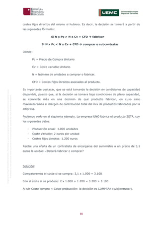 16
OriginaldeENyDBUSINESSSCHOOL.Permitidosuusoenprogramasdepostgradoduranteelpresentecurso.
ProhibidasureproduccióntotaloparcialsinlaautorizaciónexpresadeENyDBUSINESSSCHOOL.
costes fijos directos del mismo si hubiera. Es decir, la decisión se tomará a partir de
las siguientes fórmulas:
Si N x Pc > N x Cv + CFD  fabricar
Si N x Pc < N x Cv + CFD  comprar o subcontratar
Donde:
Pc = Precio de Compra Unitario
Cv = Coste variable Unitario
N = Número de unidades a comprar o fabricar.
CFD = Costes Fijos Directos asociados al producto.
Es importante destacar, que se está tomando la decisión en condiciones de capacidad
disponible, puesto que, si la decisión se tomara bajo condiciones de plena capacidad,
se convierte más en una decisión de qué producto fabricar, en cuyo caso
maximizaremos el margen de contribución total del mix de productos fabricados por la
empresa.
Podemos verlo en el siguiente ejemplo. La empresa UNO fabrica el producto ZETA, con
los siguientes datos:
- Producción anual: 1.000 unidades
- Coste Variable: 2 euros por unidad
- Costes fijos directos: 1.200 euros
Recibe una oferta de un contratista de encargarse del suministro a un precio de 3,1
euros la unidad. ¿Deberá fabricar o comprar?
Solución:
Compararemos el coste si se compra: 3,1 x 1.000 = 3.100
Con el coste si se produce: 2 x 1.000 + 1.200 = 3.200 > 3.100
Al ser Coste compra < Coste producción: la decisión es COMPRAR (subcontratar).
 