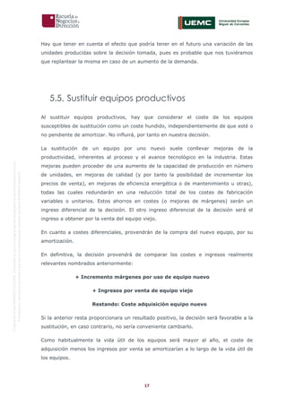 17
OriginaldeENyDBUSINESSSCHOOL.Permitidosuusoenprogramasdepostgradoduranteelpresentecurso.
ProhibidasureproduccióntotaloparcialsinlaautorizaciónexpresadeENyDBUSINESSSCHOOL.
Hay que tener en cuenta el efecto que podría tener en el futuro una variación de las
unidades producidas sobre la decisión tomada, pues es probable que nos tuviéramos
que replantear la misma en caso de un aumento de la demanda.
5.5. Sustituir equipos productivos
Al sustituir equipos productivos, hay que considerar el coste de los equipos
susceptibles de sustitución como un coste hundido, independientemente de que esté o
no pendiente de amortizar. No influirá, por tanto en nuestra decisión.
La sustitución de un equipo por uno nuevo suele conllevar mejoras de la
productividad, inherentes al proceso y el avance tecnológico en la industria. Estas
mejoras pueden proceder de una aumento de la capacidad de producción en número
de unidades, en mejoras de calidad (y por tanto la posibilidad de incrementar los
precios de venta), en mejoras de eficiencia energética o de mantenimiento u otras),
todas las cuales redundarán en una reducción total de los costes de fabricación
variables o unitarios. Estos ahorros en costes (o mejoras de márgenes) serán un
ingreso diferencial de la decisión. El otro ingreso diferencial de la decisión será el
ingreso a obtener por la venta del equipo viejo.
En cuanto a costes diferenciales, provendrán de la compra del nuevo equipo, por su
amortización.
En definitiva, la decisión provendrá de comparar los costes e ingresos realmente
relevantes nombrados anteriormente:
+ Incremento márgenes por uso de equipo nuevo
+ Ingresos por venta de equipo viejo
Restando: Coste adquisición equipo nuevo
Si la anterior resta proporcionara un resultado positivo, la decisión será favorable a la
sustitución, en caso contrario, no sería conveniente cambiarlo.
Como habitualmente la vida útil de los equipos será mayor al año, el coste de
adquisición menos los ingresos por venta se amortizarían a lo largo de la vida útil de
los equipos.
 