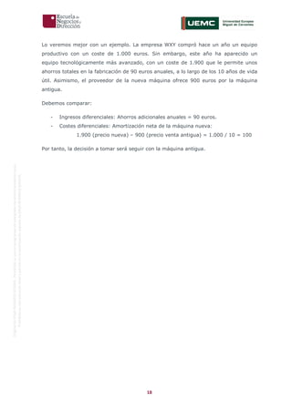 18
OriginaldeENyDBUSINESSSCHOOL.Permitidosuusoenprogramasdepostgradoduranteelpresentecurso.
ProhibidasureproduccióntotaloparcialsinlaautorizaciónexpresadeENyDBUSINESSSCHOOL.
Lo veremos mejor con un ejemplo. La empresa WXY compró hace un año un equipo
productivo con un coste de 1.000 euros. Sin embargo, este año ha aparecido un
equipo tecnológicamente más avanzado, con un coste de 1.900 que le permite unos
ahorros totales en la fabricación de 90 euros anuales, a lo largo de los 10 años de vida
útil. Asimismo, el proveedor de la nueva máquina ofrece 900 euros por la máquina
antigua.
Debemos comparar:
- Ingresos diferenciales: Ahorros adicionales anuales = 90 euros.
- Costes diferenciales: Amortización neta de la máquina nueva:
1.900 (precio nueva) – 900 (precio venta antigua) = 1.000 / 10 = 100
Por tanto, la decisión a tomar será seguir con la máquina antigua.
 