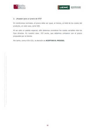 21
OriginaldeENyDBUSINESSSCHOOL.Permitidosuusoenprogramasdepostgradoduranteelpresentecurso.
ProhibidasureproduccióntotaloparcialsinlaautorizaciónexpresadeENyDBUSINESSSCHOOL.
2. ¿Aceptar para un precio de 470?
En condiciones normales, el precio debe ser igual, al menos, al total de los costes del
producto, en este caso, sería 528.
Al ser este un pedido especial, sólo debemos considerar los costes variables más los
fijos directos. En nuestro caso: 331 euros, que debemos comparar con el precio
propuesto por el cliente.
Por tanto, como 470>331, la decisión es ACEPTAR EL PEDIDO.
 