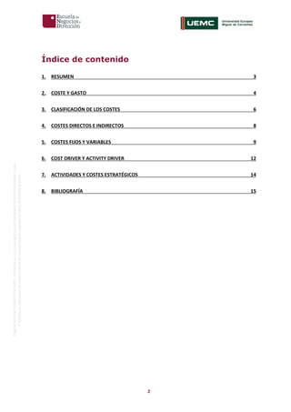 2
OriginaldeENyDBUSINESSSCHOOL.Permitidosuusoenprogramasdepostgradoduranteelpresentecurso.
ProhibidasureproduccióntotaloparcialsinlaautorizaciónexpresadeENyDBUSINESSSCHOOL.
Índice de contenido
1. RESUMEN 3
2. COSTE Y GASTO 4
3. CLASIFICACIÓN DE LOS COSTES 6
4. COSTES DIRECTOS E INDIRECTOS 8
5. COSTES FIJOS Y VARIABLES 9
6. COST DRIVER Y ACTIVITY DRIVER 12
7. ACTIVIDADES Y COSTES ESTRATÉGICOS 14
8. BIBLIOGRAFÍA 15
 