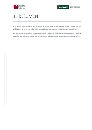 3
OriginaldeENyDBUSINESSSCHOOL.Permitidosuusoenprogramasdepostgradoduranteelpresentecurso.
ProhibidasureproduccióntotaloparcialsinlaautorizaciónexpresadeENyDBUSINESSSCHOOL.
1. RESUMEN
A lo largo de este tema se describe y define que se considera “coste”, para que se
utilizan en la empresa y las diferentes clases con las que nos podemos encontrar.
Es primordial diferenciar entre el concepto coste y el concepto gasto para una correcta
gestión, así como ser capaz de diferenciar a que categoría se corresponde cada coste.
 