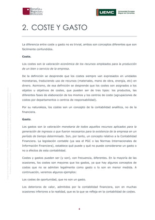 4
OriginaldeENyDBUSINESSSCHOOL.Permitidosuusoenprogramasdepostgradoduranteelpresentecurso.
ProhibidasureproduccióntotaloparcialsinlaautorizaciónexpresadeENyDBUSINESSSCHOOL.
2. COSTE Y GASTO
La diferencia entre coste y gasto no es trivial, ambos son conceptos diferentes que son
fácilmente confundidos.
Coste.
Los costes son la valoración económica de los recursos empleados para la producción
de un bien o servicio de la empresa.
De la definición se desprende que los costes siempre van expresados en unidades
monetarias, traduciendo uso de recursos (materiales, mano de obra, energía, etc) en
dinero. Asimismo, de esa definición se desprende que los costes son asignados a los
objetos u objetivos de costes, que pueden ser de tres tipos: los productos, las
diferentes fases de elaboración de los mismos y los centros de coste (agrupaciones de
costes por departamentos o centros de responsabilidad).
Por su naturaleza, los costes son un concepto de la contabilidad analítica, no de la
financiera.
Gasto.
Los gastos son la valoración monetaria de todos aquellos recursos aplicados para la
generación de ingresos o que fueron necesarios para la existencia de la empresa en un
período de tiempo determinado. Son, por tanto, un concepto relativo a la Contabilidad
Financiera. La legislación contable (ya sea el PGC o las Normas Internacionales de
Información Financiera), establece qué puede y qué no puede considerarse un gasto o
no a efectos de esta contabilidad.
Costes y gastos pueden ser (y son), con frecuencia, diferentes. En la mayoría de las
ocasiones, los costes son mayores que los gastos, ya que hay algunos conceptos de
costes que no se admiten legalmente como gasto o lo son en menor medida. A
continuación, veremos algunos ejemplos:
Los costes de oportunidad, que no son un gasto.
Los deterioros de valor, admitidos por la contabilidad financiera, son en muchas
ocasiones inferiores a la realidad, que es la que se refleja en la contabilidad de costes.
 