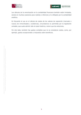 5
OriginaldeENyDBUSINESSSCHOOL.Permitidosuusoenprogramasdepostgradoduranteelpresentecurso.
ProhibidasureproduccióntotaloparcialsinlaautorizaciónexpresadeENyDBUSINESSSCHOOL.
Los cálculos de la amortización en la contabilidad financiera también están limitados,
siendo en muchas ocasiones poco realista e inferiores a lo reflejado por la contabilidad
analítica.
Es frecuente el uso en el cálculo de costes de los valores de reposición (mercado o
nuevo) de inmovilizados y existencias, circunstancia no permitida por la legislación
contable, que suele admitir sólo el coste histórico, menor que los anteriores.
Por otro lado, también hay gastos contables que no se consideran costes, como, por
ejemplo, gastos excepcionales o impuestos sobre beneficios.
 