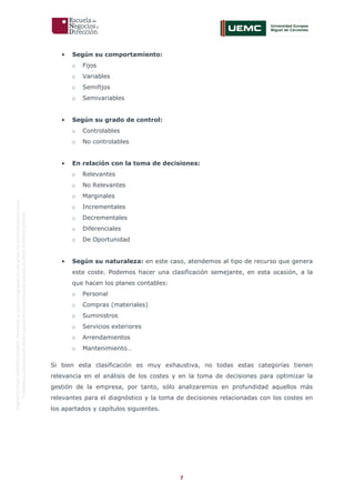 7
OriginaldeENyDBUSINESSSCHOOL.Permitidosuusoenprogramasdepostgradoduranteelpresentecurso.
ProhibidasureproduccióntotaloparcialsinlaautorizaciónexpresadeENyDBUSINESSSCHOOL.
• Según su comportamiento:
o Fijos
o Variables
o Semifijos
o Semivariables
• Según su grado de control:
o Controlables
o No controlables
• En relación con la toma de decisiones:
o Relevantes
o No Relevantes
o Marginales
o Incrementales
o Decrementales
o Diferenciales
o De Oportunidad
• Según su naturaleza: en este caso, atendemos al tipo de recurso que genera
este coste. Podemos hacer una clasificación semejante, en esta ocasión, a la
que hacen los planes contables:
o Personal
o Compras (materiales)
o Suministros
o Servicios exteriores
o Arrendamientos
o Mantenimiento…
Si bien esta clasificación es muy exhaustiva, no todas estas categorías tienen
relevancia en el análisis de los costes y en la toma de decisiones para optimizar la
gestión de la empresa, por tanto, sólo analizaremos en profundidad aquellos más
relevantes para el diagnóstico y la toma de decisiones relacionadas con los costes en
los apartados y capítulos siguientes.
 