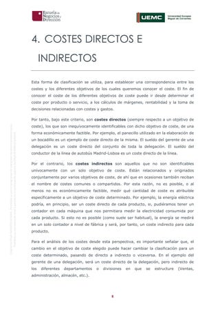 8
OriginaldeENyDBUSINESSSCHOOL.Permitidosuusoenprogramasdepostgradoduranteelpresentecurso.
ProhibidasureproduccióntotaloparcialsinlaautorizaciónexpresadeENyDBUSINESSSCHOOL.
4. COSTES DIRECTOS E
INDIRECTOS
Esta forma de clasificación se utiliza, para establecer una correspondencia entre los
costes y los diferentes objetivos de los cuales queremos conocer el coste. El fin de
conocer el coste de los diferentes objetivos de coste puede ir desde determinar el
coste por producto o servicio, a los cálculos de márgenes, rentabilidad y la toma de
decisiones relacionadas con costes y gastos.
Por tanto, bajo este criterio, son costes directos (siempre respecto a un objetivo de
coste), los que son inequívocamente identificables con dicho objetivo de coste, de una
forma económicamente factible. Por ejemplo, el panecillo utilizado en la elaboración de
un bocadillo es un ejemplo de coste directo de la misma. El sueldo del gerente de una
delegación es un coste directo del conjunto de toda la delegación. El sueldo del
conductor de la línea de autobús Madrid-Lisboa es un coste directo de la línea.
Por el contrario, los costes indirectos son aquellos que no son identificables
unívocamente con un solo objetivo de coste. Están relacionados y originados
conjuntamente por varios objetivos de coste, de ahí que en ocasiones también reciban
el nombre de costes comunes o compartidos. Por esta razón, no es posible, o al
menos no es económicamente factible, medir qué cantidad de coste es atribuible
específicamente a un objetivo de coste determinado. Por ejemplo, la energía eléctrica
podría, en principio, ser un coste directo de cada producto, si, pudiéramos tener un
contador en cada máquina que nos permitiera medir la electricidad consumida por
cada producto. Si esto no es posible (como suele ser habitual), la energía se medirá
en un solo contador a nivel de fábrica y será, por tanto, un coste indirecto para cada
producto.
Para el análisis de los costes desde esta perspectiva, es importante señalar que, el
cambio en el objetivo de coste elegido puede hacer cambiar la clasificación para un
coste determinado, pasando de directo a indirecto o viceversa. En el ejemplo del
gerente de una delegación, será un coste directo de la delegación, pero indirecto de
los diferentes departamentos o divisiones en que se estructure (Ventas,
administración, almacén, etc.).
 