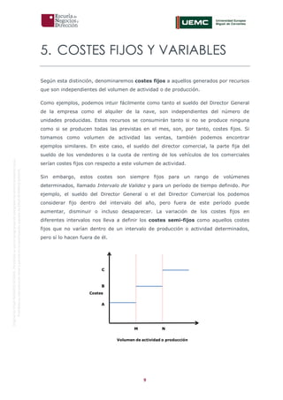 9
OriginaldeENyDBUSINESSSCHOOL.Permitidosuusoenprogramasdepostgradoduranteelpresentecurso.
ProhibidasureproduccióntotaloparcialsinlaautorizaciónexpresadeENyDBUSINESSSCHOOL.
5. COSTES FIJOS Y VARIABLES
Según esta distinción, denominaremos costes fijos a aquellos generados por recursos
que son independientes del volumen de actividad o de producción.
Como ejemplos, podemos intuir fácilmente como tanto el sueldo del Director General
de la empresa como el alquiler de la nave, son independientes del número de
unidades producidas. Estos recursos se consumirán tanto si no se produce ninguna
como si se producen todas las previstas en el mes, son, por tanto, costes fijos. Si
tomamos como volumen de actividad las ventas, también podemos encontrar
ejemplos similares. En este caso, el sueldo del director comercial, la parte fija del
sueldo de los vendedores o la cuota de renting de los vehículos de los comerciales
serían costes fijos con respecto a este volumen de actividad.
Sin embargo, estos costes son siempre fijos para un rango de volúmenes
determinados, llamado Intervalo de Validez y para un período de tiempo definido. Por
ejemplo, el sueldo del Director General o el del Director Comercial los podemos
considerar fijo dentro del intervalo del año, pero fuera de este período puede
aumentar, disminuir o incluso desaparecer. La variación de los costes fijos en
diferentes intervalos nos lleva a definir los costes semi-fijos como aquellos costes
fijos que no varían dentro de un intervalo de producción o actividad determinados,
pero sí lo hacen fuera de él.
Volumen de actividad o producción
Costes
M N
A
B
C
 