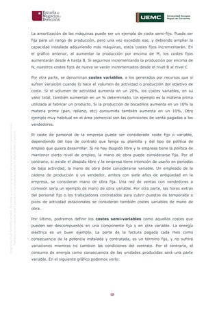 10
OriginaldeENyDBUSINESSSCHOOL.Permitidosuusoenprogramasdepostgradoduranteelpresentecurso.
ProhibidasureproduccióntotaloparcialsinlaautorizaciónexpresadeENyDBUSINESSSCHOOL.
La amortización de las máquinas puede ser un ejemplo de coste semi-fijo. Puede ser
fija para un rango de producción, pero una vez excedido ese, y debiendo ampliar la
capacidad instalada adquiriendo más máquinas, estos costes fijos incrementarán. En
el gráfico anterior, al aumentar la producción por encima de M, los costes fijos
aumentarán desde A hasta B. Si seguimos incrementando la producción por encima de
N, nuestros costes fijos de nuevo se verán incrementados desde el nivel B al nivel C
Por otra parte, se denominan costes variables, a los generados por recursos que sí
sufren variación cuando lo hace el volumen de actividad o producción del objetivo de
coste. Si el volumen de actividad aumenta en un 20%, los costes variables, en su
valor total, también aumentan en un % determinado. Un ejemplo es la materia prima
utilizada al fabricar un producto. Si la producción de bocadillos aumenta en un 10% la
materia prima (pan, relleno, etc) consumida también aumenta en un 10%. Otro
ejemplo muy habitual en el área comercial son las comisiones de venta pagadas a los
vendedores.
El coste de personal de la empresa puede ser considerado coste fijo o variable,
dependiendo del tipo de contrato que tenga su plantilla y del tipo de política de
empleo que quiera desarrollar. Si no hay despido libre y la empresa tiene la política de
mantener cierto nivel de empleo, la mano de obra puede considerarse fija. Por el
contrario, si existe el despido libre y la empresa tiene intención de usarlo en períodos
de baja actividad, la mano de obra debe considerarse variable. Un empleado de la
cadena de producción o un vendedor, ambos con siete años de antigüedad en la
empresa, se consideran mano de obra fija. Una red de ventas con vendedores a
comisión sería un ejemplo de mano de obra variable. Por otra parte, las horas extras
del personal fijo o los trabajadores contratados para cubrir puestos de temporada o
picos de actividad estacionales se consideran también costes variables de mano de
obra.
Por último, podremos definir los costes semi-variables como aquellos costes que
pueden ser descompuestos en una componente fija y en otra variable. La energía
eléctrica es un buen ejemplo. La parte de la factura pagada cada mes como
consecuencia de la potencia instalada y contratada, es un término fijo, y no sufrirá
variaciones mientras no cambien las condiciones del contrato. Por el contrario, el
consumo de energía como consecuencia de las unidades producidas será una parte
variable. En el siguiente gráfico podemos verlo:
 