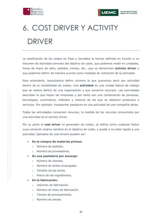 12
OriginaldeENyDBUSINESSSCHOOL.Permitidosuusoenprogramasdepostgradoduranteelpresentecurso.
ProhibidasureproduccióntotaloparcialsinlaautorizaciónexpresadeENyDBUSINESSSCHOOL.
6. COST DRIVER Y ACTIVITY
DRIVER
La clasificación de los costes en Fijos y Variables la hemos definido en función a un
Volumen de Actividad concreto del objetivo de coste, que podemos medir en unidades,
horas de mano de obra, pedidos, ventas, etc., que se denominan activity driver y
que podemos definir de manera sucinta como medidas de utilización de la actividad.
Para entenderlo, necesitamos definir primero lo que queremos decir por actividad
dentro de la contabilidad de costes. Una actividad es una unidad básica de trabajo
que se realiza dentro de una organización y que consume recursos. Las actividades
describen lo que hacen las empresas y por tanto son una combinación de personas,
tecnologías, suministros, métodos y entorno de las que se obtienen productos o
servicios. Por ejemplo: transportar pasajeros es una actividad de una compañía aérea.
Todas las actividades consumen recursos, la medida de los recursos consumidos por
una actividad es el activity driver.
Por su parte el cost driver (o generador de coste), se define como cualquier factor
cuya variación origina cambios en el objetivo de coste, y puede o no estar ligado a una
actividad. Ejemplos de cost drivers pueden ser:
• En la compra de materias primas:
o Número de pedidos.
o Número de proveedores.
• En una pastelería por encargo:
o Número de clientes.
o Número de tartas encargados.
o Tamaño de las tartas.
o Precio de los ingredientes.
• En la fabricación:
o Volumen de fabricación.
o Número de lotes de fabricación.
o Tiempo de procesamiento.
o Número de piezas.
 