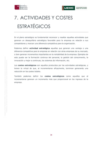 14
OriginaldeENyDBUSINESSSCHOOL.Permitidosuusoenprogramasdepostgradoduranteelpresentecurso.
ProhibidasureproduccióntotaloparcialsinlaautorizaciónexpresadeENyDBUSINESSSCHOOL.
7. ACTIVIDADES Y COSTES
ESTRATÉGICOS
En el plano estratégico es fundamental reconocer y resaltar aquellas actividades que
generan un desequilibrio estratégico favorable para la empresa en relación a sus
competidores y marcan una diferencia competitiva para la organización.
Podemos definir actividad estratégica aquellas que generan una ventaja o una
diferencia competitiva para la empresa en relación con otras empresas de su mercado,
o bien generan incrementos importantes en la rentabilidad de la empresa. Ejemplos de
esto puede ser la formación continua del personal, la gestión del conocimiento, la
innovación y mejor a continuas, los sistemas de información, etc.
Los costes estratégicos son aquellos producidos por las actividades estratégicas, y
tienen la virtud de que, al incrementarse eficazmente, terminan generando una
reducción en los costes totales.
También podemos definir los costes estratégicos como aquellos que al
incrementarse generan un incremento más que proporcional en los ingresos de la
empresa.
 