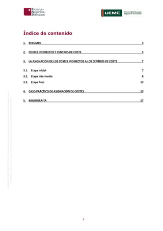 2
OriginaldeENyDBUSINESSSCHOOL.Permitidosuusoenprogramasdepostgradoduranteelpresentecurso.
ProhibidasureproduccióntotaloparcialsinlaautorizaciónexpresadeENyDBUSINESSSCHOOL.
Índice de contenido
1. RESUMEN 3
2. COSTES INDIRECTOS Y CENTROS DE COSTE 5
3. LA ASIGNACIÓN DE LOS COSTES INDIRECTOS A LOS CENTROS DE COSTE 7
3.1. Etapa inicial 7
3.2. Etapa intermedia 8
3.3. Etapa final 13
4. CASO PRÁCTICO DE ASIGNACIÓN DE COSTES 15
5. BIBLIOGRAFÍA 17
 