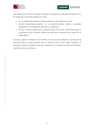 4
OriginaldeENyDBUSINESSSCHOOL.Permitidosuusoenprogramasdepostgradoduranteelpresentecurso.
ProhibidasureproduccióntotaloparcialsinlaautorizaciónexpresadeENyDBUSINESSSCHOOL.
Las razones por las que los costes indirectos no podremos atribuirlos directamente a
los productos o servicios pueden ser varias:
• No es posible técnicamente diferenciarlos por cada objetivo de coste.
• Siendo técnicamente posible, no es económicamente viable o razonable
establecer los controles que permitan su asignación.
• Por ser el criterio elegido por la empresa para ese recurso, entendiendo que su
clasificación como indirecto refleja más fielmente la estructura de costes de la
organización.
Por tanto, según el modelo de Full Costing, el coste de los productos o servicios de la
empresa serán los costes directos más un reparto “justo” de los costes indirectos. El
sistema de costes completos puede ser utilizados por empresas de todos los sectores:
industrial, servicios, primario.
 