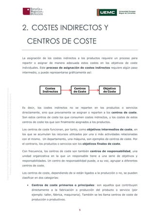 5
OriginaldeENyDBUSINESSSCHOOL.Permitidosuusoenprogramasdepostgradoduranteelpresentecurso.
ProhibidasureproduccióntotaloparcialsinlaautorizaciónexpresadeENyDBUSINESSSCHOOL.
2. COSTES INDIRECTOS Y
CENTROS DE COSTE
La asignación de los costes indirectos a los productos requiere un proceso para
repartir o asignar de manera adecuada estos costes en los objetivos de coste
individuales. Este proceso de asignación de costes indirectos requiere algún paso
intermedio, y puede representarse gráficamente así:
Es decir, los costes indirectos no se reparten en los productos o servicios
directamente, sino que previamente se asignan o reparten a los centros de coste.
Son estos centros de coste los que consumen costes indirectos, y los costes de estos
centros de coste los que son finalmente asignados a los productos.
Los centros de coste funcionan, por tanto, como objetivos intermedios de coste, en
los que se acumulan los recursos utilizados por una o más actividades relacionadas
con el mismo. Un departamento, una máquina, son ejemplos de centros de coste. Por
el contrario, los productos o servicios son los objetivos finales de coste.
Con frecuencia, los centros de coste son también centros de responsabilidad, una
unidad organizativa en la que un responsable tiene a una serie de objetivos y
responsabilidades. Un centro de responsabilidad puede, a su vez, agrupar a diferentes
centros de coste.
Los centros de coste, dependiendo de si están ligados a la producción o no, se pueden
clasificar en dos categorías:
• Centros de coste primarios o principales: son aquellos que contribuyen
directamente a la fabricación o producción del producto o servicio (por
ejemplo: taller, fábrica, maquinaria). También se les llama centros de coste de
producción o productivos.
Costes
Indirectos
Centros
de Coste
Objetivo
de Coste
 