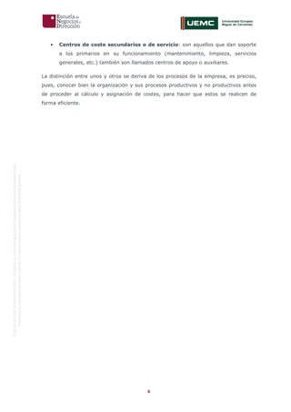 6
OriginaldeENyDBUSINESSSCHOOL.Permitidosuusoenprogramasdepostgradoduranteelpresentecurso.
ProhibidasureproduccióntotaloparcialsinlaautorizaciónexpresadeENyDBUSINESSSCHOOL.
• Centros de coste secundarios o de servicio: son aquellos que dan soporte
a los primarios en su funcionamiento (mantenimiento, limpieza, servicios
generales, etc.) también son llamados centros de apoyo o auxiliares.
La distinción entre unos y otros se deriva de los procesos de la empresa, es preciso,
pues, conocer bien la organización y sus procesos productivos y no productivos antes
de proceder al cálculo y asignación de costes, para hacer que estos se realicen de
forma eficiente.
 
