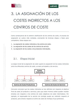 7
OriginaldeENyDBUSINESSSCHOOL.Permitidosuusoenprogramasdepostgradoduranteelpresentecurso.
ProhibidasureproduccióntotaloparcialsinlaautorizaciónexpresadeENyDBUSINESSSCHOOL.
3. LA ASIGNACIÓN DE LOS
COSTES INDIRECTOS A LOS
CENTROS DE COSTE
Como consecuencia de la anterior clasificación de los centros de coste, el proceso de
asignación se vuelve más complejo, precisando de diversas etapas o fases para
completarlo. Estas etapas son:
1. La asignación de costes indirectos a los centros de coste.
2. La asignación de los costes de los centros de servicio.
3. La asignación de los costes a los productos individuales.
3.1. Etapa inicial
La etapa inicial de la asignación de coste supone la asignación de los costes indirectos
entre los diferentes centros de coste, ya sean principales o de servicio.
Conviene concretar que los costes indirectos se han definido con respecto al objetivo
final de coste (el producto o servicio), pero que estos mismos costes pueden resultar
directos con respecto a los centros de coste (objetivos de coste intermedios). Por
ejemplo, el responsable de la sección de montaje puede ser indirecto respecto al
producto, pero directo respecto al centro de coste de montaje al que pertenece.
Costes
Indirectos
Centros de Coste Productivos Centros de Coste de Servicio
CCP 1 CCP 2 CCP 3 CCS A CCS B CCS C
 