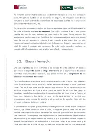 8
OriginaldeENyDBUSINESSSCHOOL.Permitidosuusoenprogramasdepostgradoduranteelpresentecurso.
ProhibidasureproduccióntotaloparcialsinlaautorizaciónexpresadeENyDBUSINESSSCHOOL.
No obstante, siempre habrá costes que son también indirectos a uno o más centros de
coste. Un ejemplo pueden ser los alquileres, los seguros, los impuestos sobre bienes
inmuebles o sobre actividades económicas, la electricidad cuando no se dispone de
contadores individualizados, etc.
En estos casos, estos costes indirectos deberán asignarse entre los diferentes centros
de coste utilizando una tasa de recursos (en inglés: resource driver), que es una
medida del uso de esos recursos por cada centro de coste. Como ejemplo, los
alquileres se pueden repartir en función de los metros cuadrados de superficie, siendo
estos la tasa de recursos o resource driver respecto a ese coste. Una vez que
conocemos los costes directos más indirectos de los centros de coste, ya conocemos el
total de costes (recursos) que consumen. De este modo, servirán, mediante su
incorporación al presupuesto, para analizar su evolución y desviaciones.
3.2. Etapa intermedia
Una vez asignados los coses indirectos a los centros de coste, estamos en posición
para iniciar la segunda etapa o etapa intermedia en la asignación de los costes
indirectos a los productos o servicios. Esta etapa consiste en la asignación de los
costes de los centros de servicio.
Dado que los departamentos de servicios no generan ingresos propios y dan soporte a
otros departamentos, todos sus costes deben asignarse de nuevo a otros centros de
coste. Esta será una tarea sencilla siempre que ninguno de los departamentos de
servicios proporcione servicios a otro centro de coste de servicio. Las cosas se
complican cuando los departamentos de servicio reciben servicios entre sí (que es el
caso más frecuente). Por tanto, el paso previo será conocer el servicio que
proporcionan unos centros de soporte a otros centros de soporte. Estos son los
primeros costes que debemos reasignar.
El problema que surge es que el proceso de reasignación de costes de dos centros de
servicio, los cuales benefician unos a otros, se repetirá, porque cada uno de ellos
recibirá una parte de los costes del centro de servicios que tienen que ser asignados
una y otra vez. Supongamos una empresa tiene un cierto número de departamentos
de producción y dos departamentos de servicio, A y B, y que estos últimos se prestan
soporte recíprocamente. Si reasignamos el coste del centro A en primer lugar y el
coste de B después, el coste de A ya no será cero porque va a recibir una parte de los
 