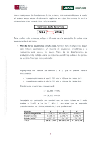 9
OriginaldeENyDBUSINESSSCHOOL.Permitidosuusoenprogramasdepostgradoduranteelpresentecurso.
ProhibidasureproduccióntotaloparcialsinlaautorizaciónexpresadeENyDBUSINESSSCHOOL.
costes reasignados de departamento B. Por lo tanto, nos veremos obligados a repetir
el proceso varias veces. Gráficamente, podemos ver cómo los centros de servicio
consumen recursos unos de otros recíprocamente:
Para resolver este problema, existen 4 técnicas para la asignación de costes entre
departamento de servicios.
• Método de las ecuaciones simultáneas. También llamado algebraico. Según
este método establecemos un sistema de ecuaciones simultáneas y lo
resolvemos para obtener los saldos finales de los departamentos de
producción. Este método asigna con máxima precisión los costes de los centros
de servicio. Veámoslo con un ejemplo:
Supongamos dos centros de servicio X e Y, que se prestan servicio
mutuamente:
- Los costes totales de X son 22.000 más el 15% de los costes de Y.
- Los costes totales de Y son 38.000 más el 10% de los costes de X.
El sistema de ecuaciones a resolver será:
x = 22,000 + 0.15y
y = 38,000 + 0.10x
Despejado por sustitución, nos quedará que los costes totales de X serán
iguales a 28.122 y los de Y, 40.812, cantidades que se asignarán
posteriormente a los centros productivos, y que quedarán así:
Centros de Coste de Servicio
CCS A CCS B
Centro A B C
Costes asignados 35.000,00 64.000,00 19.000,00
Reparto de X 5.624,40 9.842,70 9.842,70
Reparto de Y 10.203,00 12.243,60 12.243,60
Total 50.827,40 86.086,30 41.086,30
 