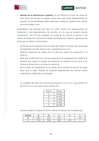 10
OriginaldeENyDBUSINESSSCHOOL.Permitidosuusoenprogramasdepostgradoduranteelpresentecurso.
ProhibidasureproduccióntotaloparcialsinlaautorizaciónexpresadeENyDBUSINESSSCHOOL.
• Método de la distribución repetida. es una técnica en la que los costes de
cada centro de servicio se asignan varias veces para otros departamentos de
acuerdo con los porcentajes dados hasta que el saldo que queda en los centros
de servicio llega a cero.
Supongamos una empresa que tiene un cierto número de departamentos de
producción y dos departamentos de servicio, A y B, que se prestan servicio
mutuamente. Con el fin de reasignar los costes de los centros de servicio a los
centros de producción utilizando el método de distribución repetida, seguiremos los
pasos que se indican a continuación:
- Comience por la asignación de los costes del centro de servicio con porcentaje
de asignación más alto sobre el otro, supongamos que es A.
- Después asignamos los costes de B a todos los centros de producción y al
centro A.
- Dado que el saldo de A ya no es cero después de la reasignación de costes de B
tenemos que repetir el proceso de asignación de costes de A de nuevo a los
centros de producción y al centro de servicio B.
- Este proceso de reasignación de los costes de los centros de servicio se repite
hasta que el saldo restante en cualquier departamento de servicio resulta
insignificante. Veámoslo en el ejemplo.
La compañía AA tiene tres centros de producción (A, B y C) y dos centros de
servicio (X e Y). Los costes de los mismos son:
Los porcentajes de asignación de los centros de servicio son los siguientes:
Centro Costes
A 35.000
B 64.000
C 19.000
X 22.000
Y 38.000
Centro A B C X Y
X 20% 35% 35% — 10%
Y 25% 30% 30% 15% —
 