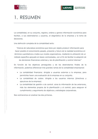 3
OriginaldeENyDBUSINESSSCHOOL.Permitidosuusoenprogramasdepostgradoduranteelpresentecurso.
ProhibidasureproduccióntotaloparcialsinlaautorizaciónexpresadeENyDBUSINESSSCHOOL.
1. RESUMEN
La contabilidad, en su conjunto, registra, ordena y genera información económica para
facilitar, a sus destinatarios y usuarios, el diagnóstico de la empresa y la toma de
decisiones.
Una definición completa de la contabilidad sería:
“Ciencia de naturaleza económica que tiene por objeto producir información para
hacer posible el conocimiento pasado, presente y futuro de la realidad económica en
términos cuantitativos a todos sus niveles organizativos, mediante la utilización de un
método específico apoyado en bases contrastadas, con el fin de facilitar la adopción de
las decisiones financieras externas y las de planificación y control internas”
En función de los objetivos perseguidos y de los destinatarios finales de la
información, podemos diferenciar tres grandes ramas de la contabilidad empresarial:
• La contabilidad financiera: dirigida a usuarios externos a la empresa, para
permitirles hacer una evaluación de la empresa en su conjunto.
• La contabilidad de costes: dirigida a los usuarios internos (directivos y
ejecutivos de la empresa)
• La contabilidad de gestión o de control: aúna la información de las anteriores,
más los elementos propios de la planificación y el control, para asegurar el
cumplimiento y seguimiento de objetivos y estrategias corporativas.
Nos centraremos en analizar las dos primeras.
 