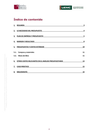 2
OriginaldeENyDBUSINESSSCHOOL.Permitidosuusoenprogramasdepostgradoduranteelpresentecurso.
ProhibidasureproduccióntotaloparcialsinlaautorizaciónexpresadeENyDBUSINESSSCHOOL.
Índice de contenido
1. RESUMEN 3
2. LA NECESIDAD DEL PRESUPUESTO 4
3. PLAN DE EMPRESA Y PRESUPUESTO 5
4. MARGEN Y RESULTADO 8
5. PRESUPUESTOS Y COSTES ESTÁNDAR 10
5.1. Compras y materiales 11
5.2. Mano de Obra 11
6. OTROS COSTES RELEVANTES EN EL ANÁLISIS PRESUPUESTARIO 13
7. CASO PRÁCTICO 15
8. BIBLIOGRAFÍA 16
 
