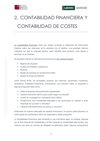 4
OriginaldeENyDBUSINESSSCHOOL.Permitidosuusoenprogramasdepostgradoduranteelpresentecurso.
ProhibidasureproduccióntotaloparcialsinlaautorizaciónexpresadeENyDBUSINESSSCHOOL.
2. CONTABILIDAD FINANCIERA Y
CONTABILIDAD DE COSTES
La Contabilidad financiera tiene por objeto principal la obtención de información
histórica sobre las relaciones de la empresa con el exterior. Los procesos internos
mediante los que la empresa genera valor añadido para producir unos bienes o
servicios no se analizan.
El resultado final de la información financiera son las cuentas anuales:
• Balance de situación
• Cuanta de Pérdidas y Ganancias
• Memoria
• Estado de Cambios en el Patrimonio Neto
• Estado de Flujos de Efectivo
Como hemos dicho, los principales usuarios son externos: accionistas, inversores,
acreedores, entidades financieras, proveedores, que precisan hallar la respuesta a
algunas preguntas tales como:
• ¿Está la empresa suficientemente capitalizada?
• ¿Genera suficiente efectivo para poder pagar sus deudas?
• ¿Cómo de arriesgado es concederle más crédito?
• ¿Proporciona una rentabilidad adecuada a sus accionistas en relación a otras
empresas de su sector o mercado?
• ¿Gestiona eficientemente sus activos y recursos?
Analizando de manera adecuada los estados financieros, el usuario podrá alcanzar un
cierto grado de certidumbre sobre las respuestas a estas preguntas.
La Contabilidad Financiera está sometida a una normativa legal. En España, definida
por el Plan General de Contabilidad y el Plan General de contabilidad para Pymes, que
marcan una serie de normas de obligado cumplimiento (salvo algunas excepciones)
 