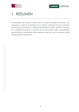 3
OriginaldeENyDBUSINESSSCHOOL.Permitidosuusoenprogramasdepostgradoduranteelpresentecurso.
ProhibidasureproduccióntotaloparcialsinlaautorizaciónexpresadeENyDBUSINESSSCHOOL.
1. RESUMEN
El presupuesto casi siempre se define como un proceso de gestión que ayuda a una
organización a ejecutar la estrategia. Es un objetivo realmente útil para la empresa,
pero ¿cuántos presupuestos y procesos presupuestarios apoyan realmente esa idea?
En la realidad empresarial, la mayoría de los presupuestos están completamente
desconectados de la estrategia. Cabe plantearse, pues, por qué es necesario realizar
un presupuesto en la empresa.
 