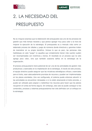 4
OriginaldeENyDBUSINESSSCHOOL.Permitidosuusoenprogramasdepostgradoduranteelpresentecurso.
ProhibidasureproduccióntotaloparcialsinlaautorizaciónexpresadeENyDBUSINESSSCHOOL.
2. LA NECESIDAD DEL
PRESUPUESTO
No es ninguna sorpresa que la elaboración del presupuesto sea uno de los procesos de
gestión que más tiempo necesita y que parece agregar muy poco valor a la hora de
mejorar la ejecución de la estrategia. El presupuesto es a menudo visto como un
elaborado proceso de cábalas y juego de números donde directivos y gerentes tratan
de maniobrar en su propio beneficio. Incluso lo que es peor, las personas más
habilidosas en este “juego” (o aquellos que simplemente tienen más suerte) suelen
ser recompensadas con incentivos y bonos. El resultado es un proceso que no solo
agrega poco valor, sino que también ocasiona daños en la estrategia de la
organización.
El proceso presupuestario tiene potencial de ser una de las actividades de gestión más
productivas y esenciales en la implantación de la estrategia. A través de este proceso,
el equipo directivo puede asegurar que las iniciativas estratégicas críticas y esenciales
para el éxito, sean adecuadamente provistas de recursos y puedan ser implementadas
en los plazos acordados. Una vez configurado, el sistema puede entonces advertir si
las actividades se encuentran retrasadas o si no están alcanzando el éxito previsto, y
puede ser utilizado para asignar o redistribuir los recursos para hacer que los planes
recuperen el rumbo de forma segura. Sin embargo, esto solo se puede conseguir si los
contenidos, procesos y sistemas presupuestarios han sido definidos con un enfoque en
la estrategia.
 