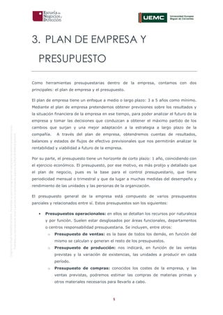 5
OriginaldeENyDBUSINESSSCHOOL.Permitidosuusoenprogramasdepostgradoduranteelpresentecurso.
ProhibidasureproduccióntotaloparcialsinlaautorizaciónexpresadeENyDBUSINESSSCHOOL.
3. PLAN DE EMPRESA Y
PRESUPUESTO
Como herramientas presupuestarias dentro de la empresa, contamos con dos
principales: el plan de empresa y el presupuesto.
El plan de empresa tiene un enfoque a medio o largo plazo: 3 a 5 años como mínimo.
Mediante el plan de empresa pretendemos obtener previsiones sobre los resultados y
la situación financiera de la empresa en ese tiempo, para poder analizar el futuro de la
empresa y tomar las decisiones que conduzcan a obtener el máximo partido de los
cambios que surjan y una mejor adaptación a la estrategia a largo plazo de la
compañía. A través del plan de empresa, obtendremos cuentas de resultados,
balances y estados de flujos de efectivo previsionales que nos permitirán analizar la
rentabilidad y viabilidad a futuro de la empresa.
Por su parte, el presupuesto tiene un horizonte de corto plazo: 1 año, coincidiendo con
el ejercicio económico. El presupuesto, por ese motivo, es más prolijo y detallado que
el plan de negocio, pues es la base para el control presupuestario, que tiene
periodicidad mensual o trimestral y que da lugar a muchas medidas del desempeño y
rendimiento de las unidades y las personas de la organización.
El presupuesto general de la empresa está compuesto de varios presupuestos
parciales y relacionados entre sí. Estos presupuestos son los siguientes:
• Presupuestos operacionales: en ellos se detallan los recursos por naturaleza
y por función. Suelen estar desglosados por áreas funcionales, departamentos
o centros responsabilidad presupuestaria. Se incluyen, entre otros:
o Presupuesto de ventas: es la base de todos los demás, en función del
mismo se calculan y generan el resto de los presupuestos.
o Presupuesto de producción: nos indicará, en función de las ventas
previstas y la variación de existencias, las unidades a producir en cada
período.
o Presupuesto de compras: conocidos los costes de la empresa, y las
ventas previstas, podremos estimar las compras de materias primas y
otros materiales necesarios para llevarlo a cabo.
 
