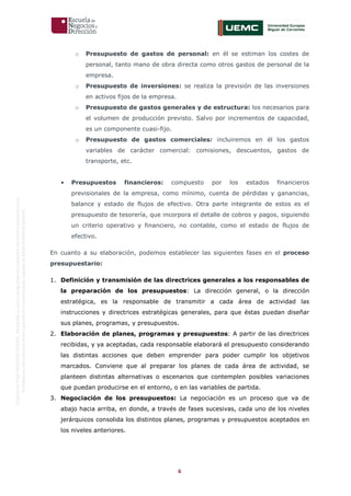 6
OriginaldeENyDBUSINESSSCHOOL.Permitidosuusoenprogramasdepostgradoduranteelpresentecurso.
ProhibidasureproduccióntotaloparcialsinlaautorizaciónexpresadeENyDBUSINESSSCHOOL.
o Presupuesto de gastos de personal: en él se estiman los costes de
personal, tanto mano de obra directa como otros gastos de personal de la
empresa.
o Presupuesto de inversiones: se realiza la previsión de las inversiones
en activos fijos de la empresa.
o Presupuesto de gastos generales y de estructura: los necesarios para
el volumen de producción previsto. Salvo por incrementos de capacidad,
es un componente cuasi-fijo.
o Presupuesto de gastos comerciales: incluiremos en él los gastos
variables de carácter comercial: comisiones, descuentos, gastos de
transporte, etc.
• Presupuestos financieros: compuesto por los estados financieros
previsionales de la empresa, como mínimo, cuenta de pérdidas y ganancias,
balance y estado de flujos de efectivo. Otra parte integrante de estos es el
presupuesto de tesorería, que incorpora el detalle de cobros y pagos, siguiendo
un criterio operativo y financiero, no contable, como el estado de flujos de
efectivo.
En cuanto a su elaboración, podemos establecer las siguientes fases en el proceso
presupuestario:
1. Definición y transmisión de las directrices generales a los responsables de
la preparación de los presupuestos: La dirección general, o la dirección
estratégica, es la responsable de transmitir a cada área de actividad las
instrucciones y directrices estratégicas generales, para que éstas puedan diseñar
sus planes, programas, y presupuestos.
2. Elaboración de planes, programas y presupuestos: A partir de las directrices
recibidas, y ya aceptadas, cada responsable elaborará el presupuesto considerando
las distintas acciones que deben emprender para poder cumplir los objetivos
marcados. Conviene que al preparar los planes de cada área de actividad, se
planteen distintas alternativas o escenarios que contemplen posibles variaciones
que puedan producirse en el entorno, o en las variables de partida.
3. Negociación de los presupuestos: La negociación es un proceso que va de
abajo hacia arriba, en donde, a través de fases sucesivas, cada uno de los niveles
jerárquicos consolida los distintos planes, programas y presupuestos aceptados en
los niveles anteriores.
 