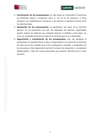 7
OriginaldeENyDBUSINESSSCHOOL.Permitidosuusoenprogramasdepostgradoduranteelpresentecurso.
ProhibidasureproduccióntotaloparcialsinlaautorizaciónexpresadeENyDBUSINESSSCHOOL.
4. Coordinación de los presupuestos: en esta etapa se comprueba la coherencia
los diferentes planes y programas entre sí, con el fin de introducir, si fuera
necesario, las modificaciones necesarias y así alcanzar el equilibrio preciso entre
las distintas áreas.
5. Aprobación de los presupuestos: La aprobación, por parte de la dirección
general, de las previsiones que han ido realizando los distintos responsables
supone evaluar los objetivos que pretende alcanzar la entidad a corto plazo, así
como los resultados previstos en base de la actividad que se va a desarrollar.
6. Seguimiento y actualización de los presupuestos: Una vez aprobado el
presupuesto es necesario llevar a cabo un seguimiento o un control de la evolución
de cada una de las variables que lo han configurado y proceder a compararlo con
las previsiones. Este seguimiento permitirá corregir las situaciones y actuaciones
desfavorables, y fijar las nuevas previsiones que pudieran derivarse de la nueva
situación.
 